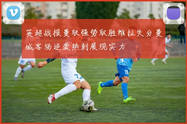 英超战报曼联强势取胜维拉失分曼城客场逆袭热刺展现实力