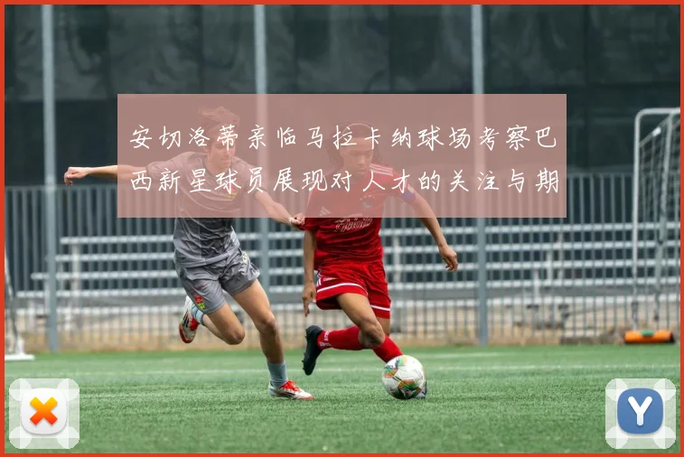 安切洛蒂亲临马拉卡纳球场考察巴西新星球员展现对人才的关注与期待