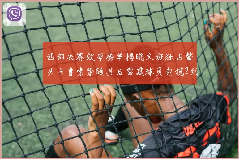 西部决赛效率榜单揭晓文班独占鳌头卡鲁索紧随其后雷霆球员包揽2到5名