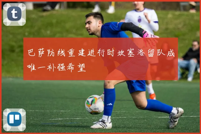 巴萨防线重建进行时坎塞洛留队成唯一补强希望