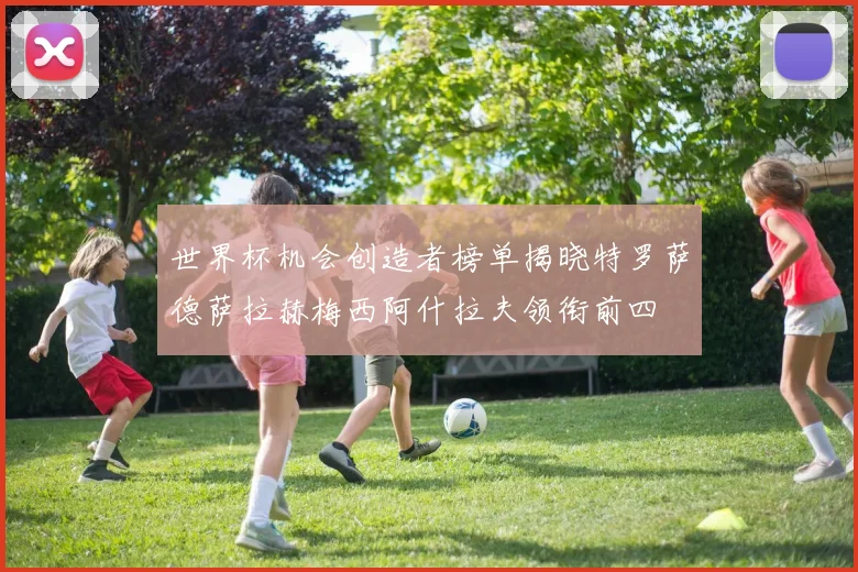 世界杯机会创造者榜单揭晓特罗萨德萨拉赫梅西阿什拉夫领衔前四