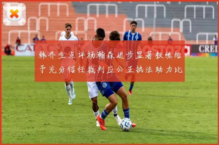 韩乔生点评杨瀚森进步显著教练给予充分信任裁判应公正执法助力比赛发展