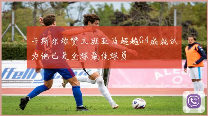 卡斯尔称赞文班亚马超越G4成就认为他已是全球最佳球员