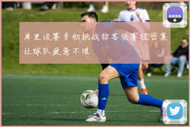 库里谈赛季初挑战称客场赛程密集让球队疲惫不堪