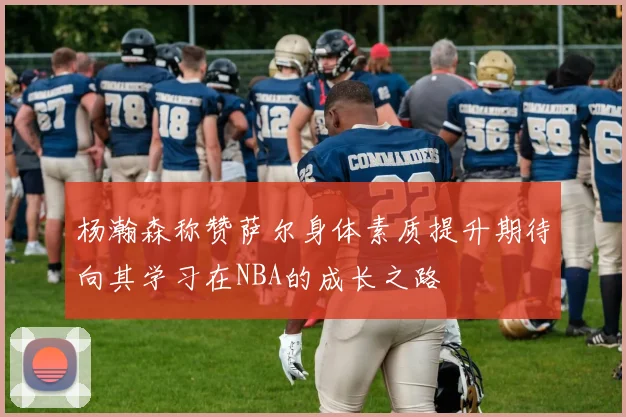 杨瀚森称赞萨尔身体素质提升期待向其学习在NBA的成长之路