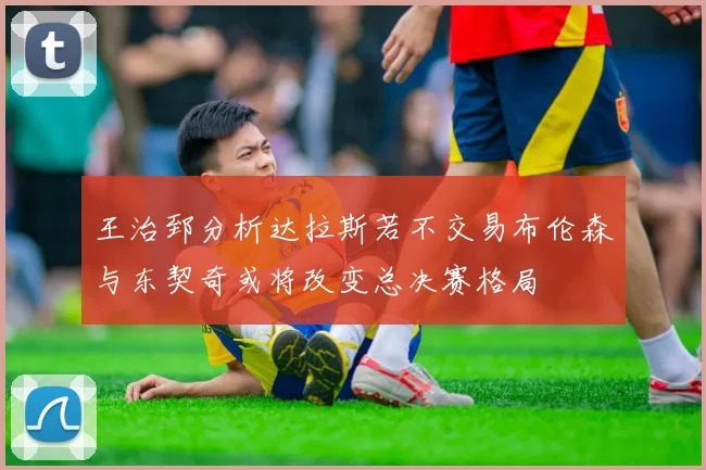 王治郅分析达拉斯若不交易布伦森与东契奇或将改变总决赛格局