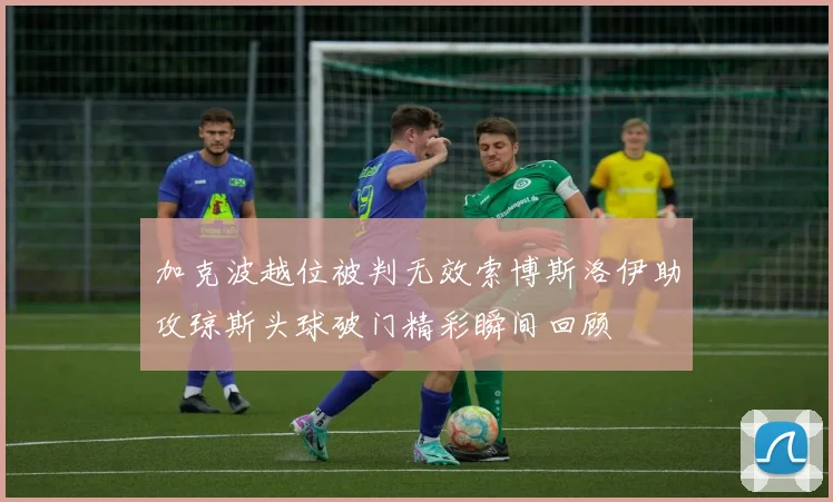 加克波越位被判无效索博斯洛伊助攻琼斯头球破门精彩瞬间回顾