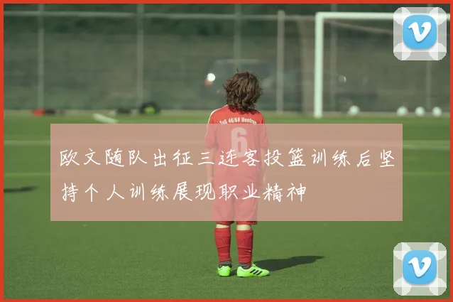 欧文随队出征三连客投篮训练后坚持个人训练展现职业精神