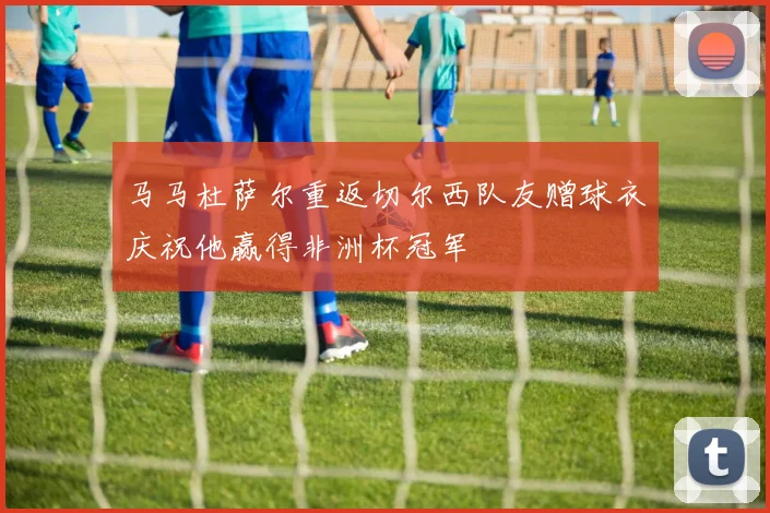 马马杜萨尔重返切尔西队友赠球衣庆祝他赢得非洲杯冠军
