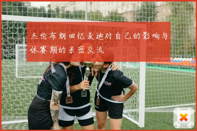 杰伦布朗回忆麦迪对自己的影响与休赛期的亲密交流
