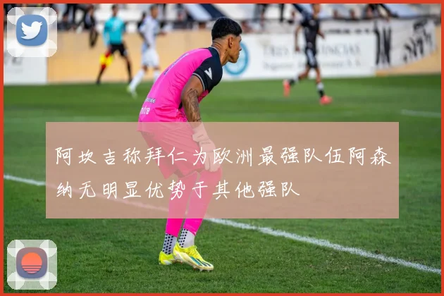 阿坎吉称拜仁为欧洲最强队伍阿森纳无明显优势于其他强队