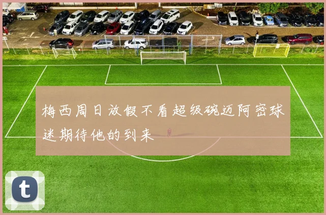 梅西周日放假不看超级碗迈阿密球迷期待他的到来