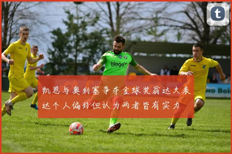 凯恩与奥利塞争夺金球奖翁达夫表达个人偏好但认为两者皆有实力