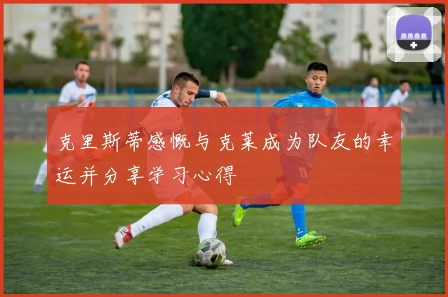 克里斯蒂感慨与克莱成为队友的幸运并分享学习心得