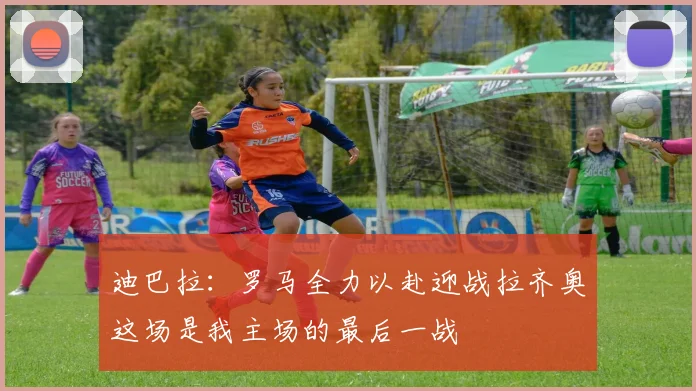 迪巴拉：罗马全力以赴迎战拉齐奥这场是我主场的最后一战
