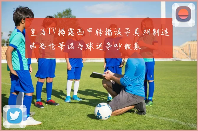 皇马TV揭露西甲转播误导真相制造弗洛伦蒂诺与球迷争吵假象