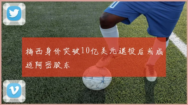 梅西身价突破10亿美元退役后或成迈阿密股东