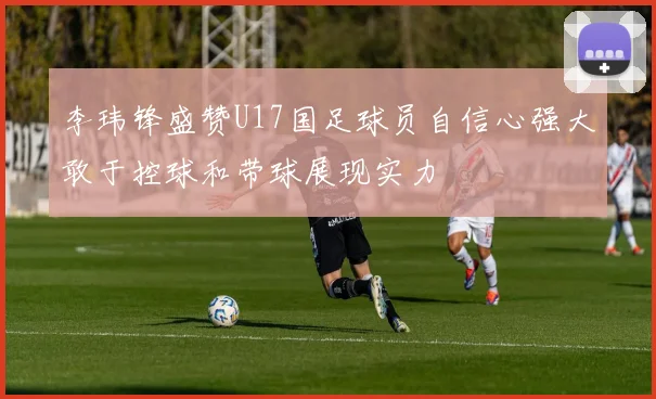李玮锋盛赞U17国足球员自信心强大敢于控球和带球展现实力