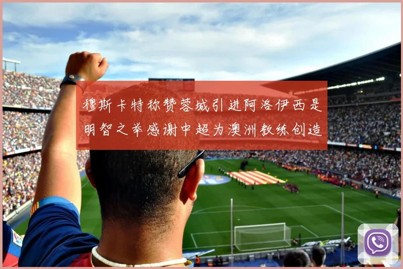 穆斯卡特称赞蓉城引进阿洛伊西是明智之举感谢中超为澳洲教练创造机会
