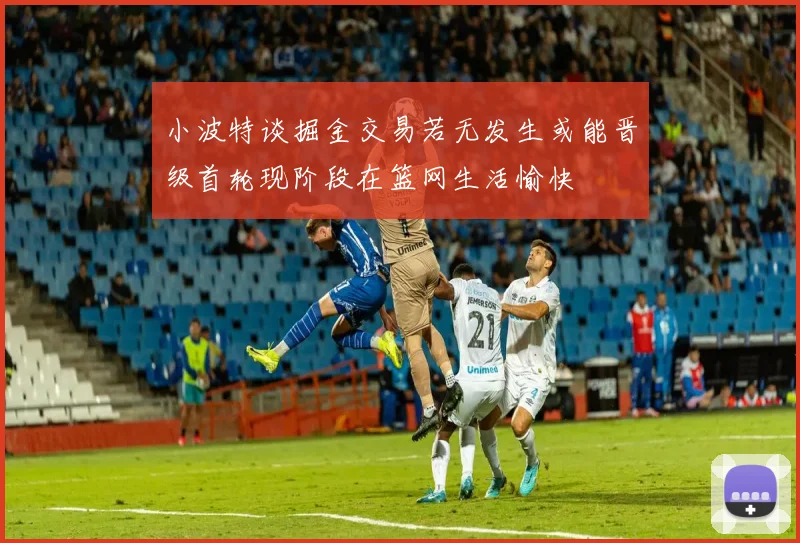 小波特谈掘金交易若无发生或能晋级首轮现阶段在篮网生活愉快