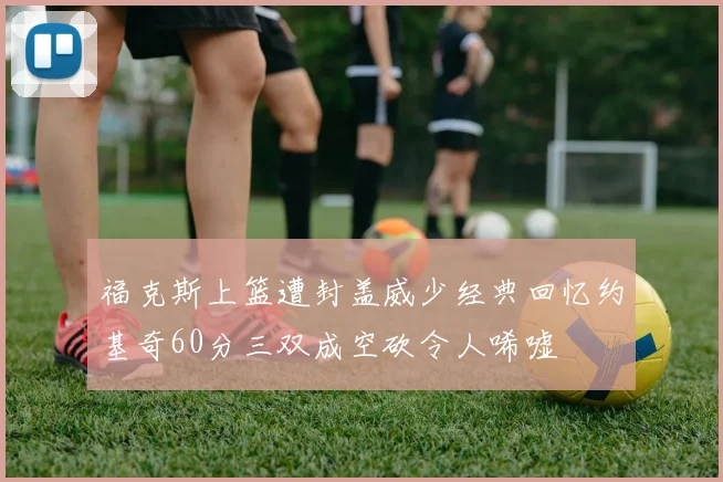 福克斯上篮遭封盖威少经典回忆约基奇60分三双成空砍令人唏嘘