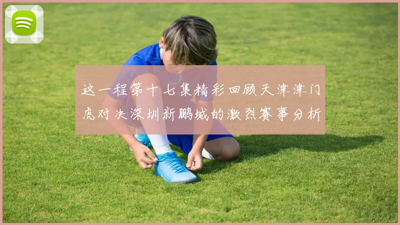 这一程第十七集精彩回顾天津津门虎对决深圳新鹏城的激烈赛事分析与亮点解读