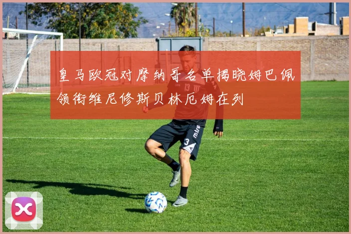 皇马欧冠对摩纳哥名单揭晓姆巴佩领衔维尼修斯贝林厄姆在列