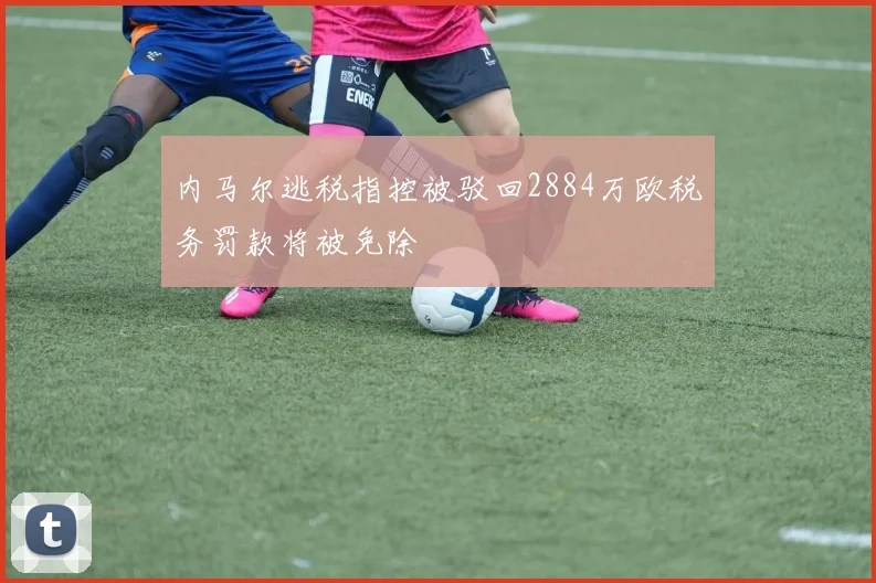 内马尔逃税指控被驳回2884万欧税务罚款将被免除