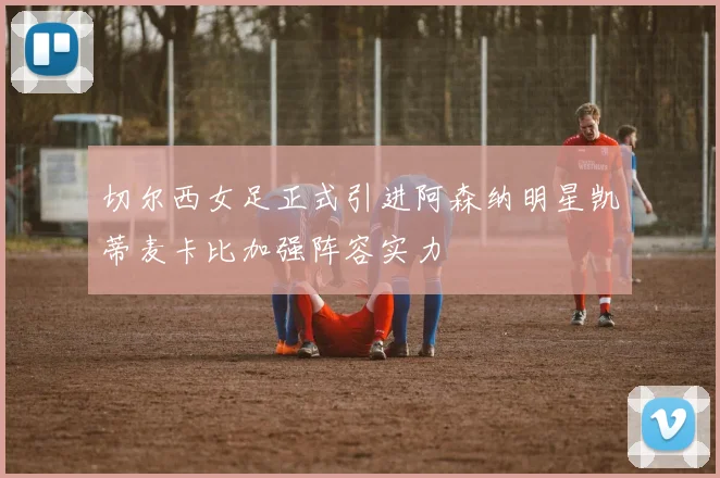 切尔西女足正式引进阿森纳明星凯蒂麦卡比加强阵容实力